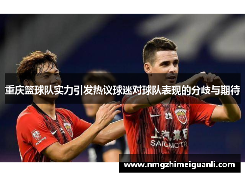 重庆篮球队实力引发热议球迷对球队表现的分歧与期待