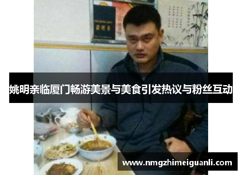 姚明亲临厦门畅游美景与美食引发热议与粉丝互动